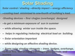 Solar Shading
• Solar control / shading --directly impact -- energy efficiency
• --cooling load minimized to one-fourth of building’s load.
• -Shading devices – fins/ chajjas (overhangs) designed
• --to get a minimum exposure of sun in summer
• -- while allowing winter sun inside the space.
• -- helps in regulating /reducing electrical load on building.
• -- Solar orientation important
• -- while designing an effective shading device.
• -- Some solar shading elements -- trees, hedges, overhangs,
vertical fins, low-shading coefficient glass, blinds, and
louvers
 