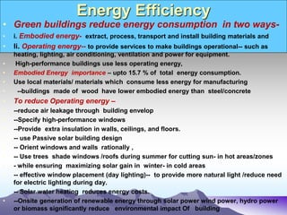 Energy Efficiency
• Green buildings reduce energy consumption in two ways-
• i. Embodied energy- extract, process, transport and install building materials and
• Ii. Operating energy-- to provide services to make buildings operational-- such as
heating, lighting, air conditioning, ventilation and power for equipment.
• High-performance buildings use less operating energy,
• Embodied Energy importance – upto 15.7 % of total energy consumption.
• Use local materials/ materials which consume less energy for manufacturing
• --buildings made of wood have lower embodied energy than steel/concrete
• To reduce Operating energy –
• --reduce air leakage through building envelop
• --Specify high-performance windows
• --Provide extra insulation in walls, ceilings, and floors.
• -- use Passive solar building design
• -- Orient windows and walls rationally ,
• -- Use trees shade windows /roofs during summer for cutting sun- in hot areas/zones
• - while ensuring maximizing solar gain in winter- in cold areas
• -- effective window placement (day lighting)-- to provide more natural light /reduce need
for electric lighting during day.
• -- Solar water heating reduces energy costs.
• --Onsite generation of renewable energy through solar power wind power, hydro power
or biomass significantly reduce environmental impact Of building
 