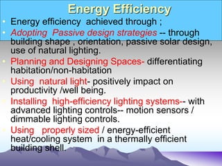 Energy Efficiency
• Energy efficiency achieved through ;
• Adopting Passive design strategies -- through
building shape , orientation, passive solar design,
use of natural lighting.
• Planning and Designing Spaces- differentiating
habitation/non-habitation
• Using natural light- positively impact on
productivity /well being.
• Installing high-efficiency lighting systems-- with
advanced lighting controls-- motion sensors /
dimmable lighting controls.
• Using properly sized / energy-efficient
heat/cooling system in a thermally efficient
building shell.
 