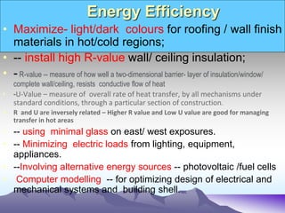 Energy Efficiency
• Maximize- light/dark colours for roofing / wall finish
materials in hot/cold regions;
• -- install high R-value wall/ ceiling insulation;
• - R-value -- measure of how well a two-dimensional barrier- layer of insulation/window/
complete wall/ceiling, resists conductive flow of heat
• -U-Value – measure of overall rate of heat transfer, by all mechanisms under
standard conditions, through a particular section of construction.
• R and U are inversely related – Higher R value and Low U value are good for managing
transfer in hot areas
• -- using minimal glass on east/ west exposures.
• -- Minimizing electric loads from lighting, equipment,
appliances.
• --Involving alternative energy sources -- photovoltaic /fuel cells
• Computer modelling -- for optimizing design of electrical and
mechanical systems and building shell.
 