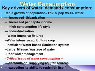 Water Consumption
Key drivers of water demand / consumption:
• Rapid growth of population- 17.7 % pop Vs 4% water
• -- Increased Urbanization
• -- Increased per capita income
• --- high consumption life style
• --- Industrialization
• -- Water intensive fixtures
• --Water intensive agriculture crop
• --Inefficient Water based Sanitation system
• --Large Misuse /wastage of water
• - Poor water management
• - Critical issue of water consumption --
• ----demands on supplying aquifer/sources
• -- exceeding its ability to replenish itself
 