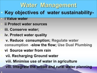 Water Management
• Key objectives of water sustainability-
• i Value water
• ii Protect water sources
• iii. Conserve water;
• iv. Protect water quality
• v. Reduce consumption; Regulate water
consumption -slow the flow; Use Dual Plumbing
• vi Source water from rain
• vii. Recharging Ground water
• viii. Minimise use of water in agriculture
• viii. Integrate the urban and rural water planning
 