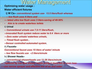 Water Management
• Optimizing water usage :
• Water efficient fixtures
i) W Cs-- conventional system use- 13.5 liters/flush whereas
- -- low flush uses 6 liters and
- --- latest ultra low flush uses 3 liters-saving of 40-50%
• - Aim is to create waterless toilets
• ii) Urinal
• -- Conventional urinals use 7.5-11 liters/flush,
• --innovated flush system reduce water to 0.4 liters or more
• —Zero water urinals/ waterless urinals,
• -- Timed flush system ,
• --Sensor controlled automated system,
• iii) Faucets-
• Conventional faucet uses 15 liters of water/ minute
• – low flow faucets use --2 liters/minute
• Iv) Shower Heads–
• -- conventional showerheads use 11-26 liters/minute
--- replaced by low flow shower heads using 9 liters/min or even less-
----use narrow sprayer and effective mix of air and water
 