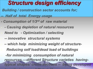 Structure design efficiency
Building / construction sector accounts for;
-- Half of total Energy usage
- Consumption of 1/3rd of raw material
- - Causing depletion of natural resources
- Need to - Optimization / selecting
- -- innovative structural systems
- – which help minimizing weight of structure-
- Reducing self load/dead load of buildings
- -for minimizing consumption of natural
resources.—different Structure varieties having-
typical shapes/ cross-sections -- being developed
 