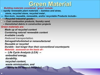 Green Material
 Building materials considered 'green' include:
-- rapidly renewable plant materials -- bamboo and straw,
 stone, recycled stone, recycled metal ,
--- Non-toxic, reusable, renewable, and/or recyclable Products include--
 - Recycled industrial goods--.
 -- Coal combustion products, foundry sand,
-- Demolished debris in construction projects
Green materials are:
• Made up of recycled content
• Containing natural/ renewable content
• Available Locally
• Reduced transportation.
• Salvaged/refurbished or remanufactured
• Reusable or recycled
• Durable - last longer than their conventional counterparts
• Materials assessed on the basis of--
• -- Life Cycle Analysis (LCA) --
• embodied energy,
• durability,
• recycled content,
• waste minimisation, and
• -- ability to be reused /recycled.
 .
 