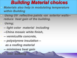 Building Material choices
• Materials also help in modulating temperature
within Building
• Using UV reflective paints -on exterior walls--
reduce heat gain of the building.
• Using;
• -- light color material including
• --China mosaic white finish,
• -- vermiculite concrete,
• -- polystyrene insulation –
• as a roofing material
• -- minimises heat gain
• -- into building
 