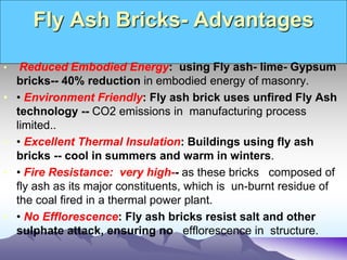 Fly Ash Bricks- Advantages
• Reduced Embodied Energy: using Fly ash- lime- Gypsum
bricks-- 40% reduction in embodied energy of masonry.
• • Environment Friendly: Fly ash brick uses unfired Fly Ash
technology -- CO2 emissions in manufacturing process
limited..
• • Excellent Thermal Insulation: Buildings using fly ash
bricks -- cool in summers and warm in winters.
• • Fire Resistance: very high-- as these bricks composed of
fly ash as its major constituents, which is un-burnt residue of
the coal fired in a thermal power plant.
• • No Efflorescence: Fly ash bricks resist salt and other
sulphate attack, ensuring no efflorescence in structure.
 