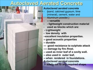 Autoclaved Aerated Concrete
Autoclaved aerated concrete
- (sand, calcined gypsum, lime
(mineral), cement, water and
Aluminum powder,)
- -- versatile
- - lightweight construction material
- used as blocks which are:
- Lightweight
- low density with
--excellent insulation properties.
-- good acoustic properties
-- durable
--- good resistance to sulphate attack
---- damage by fire /frost.
-- used as inner leaf of a cavity wall.
-- also used in outer leaf,
-- when rendered in foundations.
Autoclaved aerated concrete
-- easily cut to any required shape.
 