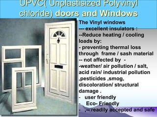 UPVC( Unplastisized Polyvinyl
chloride) doors and Windows
The Vinyl windows
--- excellent insulators :
--Reduce heating / cooling
loads by:
- preventing thermal loss
through frame / sash material
-- not affected by -
-weather/ air pollution / salt,
acid rain/ industrial pollution
,pesticides ,smog,
discoloration/ structural
damage .
- user friendly
- Eco- Friendly
- ,-- readily accepted and safe
 