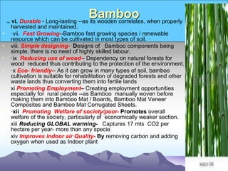 Bamboo
vi. vi. Durable - Long-lasting --as its wooden correlates, when properly
harvested and maintained.
• ·vii. Fast Growing--Bamboo fast growing species / renewable
resource which can be cultivated in most types of soil. ·
• viii. Simple designing- Designs of Bamboo components being
simple, there is no need of highly skilled labour.
• ·ix Reducing use of wood-- Dependency on natural forests for
wood reduced thus contributing to the protection of the environment.
• ·x Eco- friendly-- As it can grow in many types of soil, bamboo
cultivation is suitable for rehabilitation of degraded forests and other
waste lands thus converting them into fertile lands
• xi Promoting Employment– Creating employment opportunities
especially for rural people --as Bamboo manually woven before
making them into Bamboo Mat / Boards, Bamboo Mat Veneer
Composites and Bamboo Mat Corrugated Sheets.
• ·xii Promoting Welfare of society/poor- Promotes overall
welfare of the society, particularly of economically weaker section.
• xiii Reducing GLOBAL warming- Captures 17 mts CO2 per
hectare per year- more than any specie
• xiv Improves indoor air Quality- By removing carbon and adding
oxygen when used as Indoor plant
 