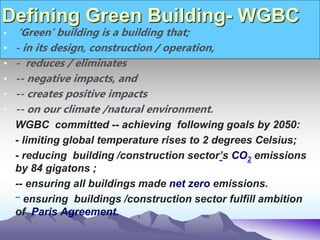Defining Green Building- WGBC
• ‘Green’ building is a building that;
• - in its design, construction / operation,
• - reduces / eliminates
• -- negative impacts, and
• -- creates positive impacts
• -- on our climate /natural environment.
• WGBC committed -- achieving following goals by 2050:
• - limiting global temperature rises to 2 degrees Celsius;
• - reducing building /construction sector’s CO2 emissions
by 84 gigatons ;
• -- ensuring all buildings made net zero emissions.
• -- ensuring buildings /construction sector fulfill ambition
of Paris Agreement.
 