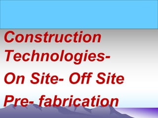 Construction
Technologies-
On Site- Off Site
Pre- fabrication
 