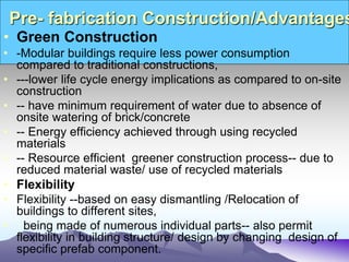 Pre- fabrication Construction/Advantages
• Green Construction
• -Modular buildings require less power consumption
compared to traditional constructions,
• ---lower life cycle energy implications as compared to on-site
construction
• -- have minimum requirement of water due to absence of
onsite watering of brick/concrete
• -- Energy efficiency achieved through using recycled
materials
• -- Resource efficient greener construction process-- due to
reduced material waste/ use of recycled materials
• Flexibility
• Flexibility --based on easy dismantling /Relocation of
buildings to different sites,
• being made of numerous individual parts-- also permit
flexibility in building structure/ design by changing design of
specific prefab component.
 