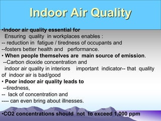 Indoor Air Quality
•Indoor air quality essential for
Ensuring quality in workplaces enables :
-- reduction in fatigue / tiredness of occupants and
--fosters better health and performance.
• When people themselves are main source of emission.
--Carbon dioxide concentration and
indoor air quality in interiors important indicator-- that quality
of indoor air is bad/good
• Poor indoor air quality leads to
--tiredness,
-- lack of concentration and
---- can even bring about illnesses.
•CO2 concentrations should not to exceed 1,000 ppm
 