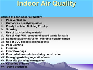 Indoor Air Quality
Causes of poor indoor air Quality—
i. Poor ventilation
ii. Outdoor air quality/impurities
iii. Poorly insulated Building Envelop
iv. Smoking
v. Use of toxic building material
vi. Use of High VOC compound based paints for walls
vii. Dampness/water intrusion- microbial contamination
viii. Use of VOC based cleaning agents
ix. Poor Lighting
x. Furniture
xi. Floor Coverings
xii. Poor pollution controls-- during construction
xiii. Damaging existing vegetation/trees
xiv. Poor site planning/management
xv. Carpeting of floors
xvi. Using pesticides,
 