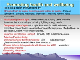Promoting health and wellbeing
• Promoting health and wellbeing by;
• Bringing fresh air inside/ Delivering good indoor air quality-- through
ventilation-- avoiding materials / chemicals -- creating harmful /toxic
emissions.
• Incorporating natural light / views--to ensure building users’ comfort
/enjoyment of surroundings/ reducing lighting energy needs .
• Designing for ears/ eyes – through Acoustics /sound insulation-- for
promoting concentration, recuperation/ peaceful enjoyment of a building-- in
educational, health /residential buildings.
• Ensuring Environment comfort --through right indoor temperature
• Adopting Passive design
Using sustainable building materials-- like wood/recycled
glass/renewable materials like rubber / bamboo.
Choose interior finish products with Zero or low VOC emissions
Using Indoor plants
Eliminating dampness
Avoiding Carpeting
 