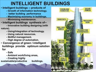 INTELLIGENT BUILDINGS
• Intelligent buildings -- products of
- Growth of information technology.
- better building performance
- Maximizing economy in buildings.
- Minimizing maintenance.
• Intelligent buildings synthesis of--
- Innovative building designing (with
nature).
- Using/integration of technology.
- Using natural resources.
- Skillful management.
- High degree of automation.
• Convergence of green / intelligent
buildings provide optimum solution
for
- Safe
- Ambient work/living areas,
- Creating highly
sustainable/productive buildings.
 