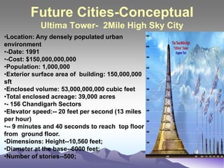 Future Cities-Conceptual
Ultima Tower- 2Mile High Sky City
•Location: Any densely populated urban
environment
•-Date: 1991
•-Cost: $150,000,000,000
•Population: 1,000,000
•Exterior surface area of building: 150,000,000
sft
•Enclosed volume: 53,000,000,000 cubic feet
•Total enclosed acreage: 39,000 acres
•- 156 Chandigarh Sectors
•Elevator speed:-- 20 feet per second (13 miles
per hour)
•-- 9 minutes and 40 seconds to reach top floor
from ground floor.
•Dimensions: Height--10,560 feet;
•Diameter at the base--6000 feet;
•Number of stories--500;
 