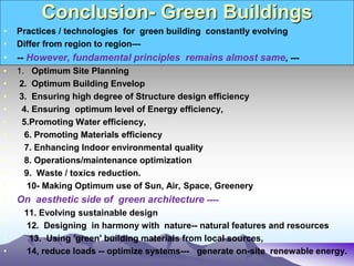 Conclusion- Green Buildings
• Practices / technologies for green building constantly evolving
• Differ from region to region—
• -- However, fundamental principles remains almost same, ---
• 1. Optimum Site Planning
• 2. Optimum Building Envelop
• 3. Ensuring high degree of Structure design efficiency
• 4. Ensuring optimum level of Energy efficiency,
• 5.Promoting Water efficiency,
• 6. Promoting Materials efficiency
• 7. Enhancing Indoor environmental quality
• 8. Operations/maintenance optimization
• 9. Waste / toxics reduction.
• 10- Making Optimum use of Sun, Air, Space, Greenery
• On aesthetic side of green architecture ----
• 11. Evolving sustainable design
• 12. Designing in harmony with nature-- natural features and resources
• 13. Using 'green' building materials from local sources,
• 14, reduce loads -- optimize systems--- generate on-site renewable energy.
 