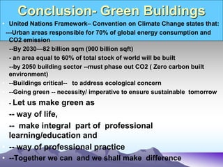 Conclusion- Green Buildings
• United Nations Framework– Convention on Climate Change states that:
---Urban areas responsible for 70% of global energy consumption and
CO2 emission
--By 2030—82 billion sqm (900 billion sqft)
- an area equal to 60% of total stock of world will be built
--by 2050 building sector --must phase out CO2 ( Zero carbon built
environment)
• --Buildings critical-- to address ecological concern
• --Going green -- necessity/ imperative to ensure sustainable tomorrow
• - Let us make green as
• -- way of life,
• -- make integral part of professional
learning/education and
• -- way of professional practice
• --Together we can and we shall make difference
 