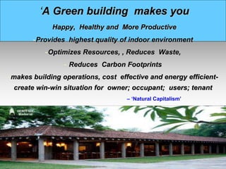 ‘A Green building makes you
Happy, Healthy and More Productive
-Provides highest quality of indoor environment
-Optimizes Resources, , Reduces Waste,
- Reduces Carbon Footprints
-makes building operations, cost effective and energy efficient-
create win-win situation for owner; occupant; users; tenant
- – ‘Natural Capitalism’
 
