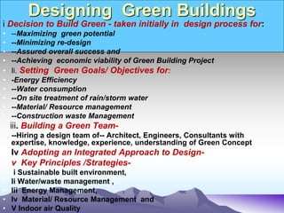 Designing Green Buildings
i Decision to Build Green - taken initially in design process for:
• --Maximizing green potential
• --Minimizing re-design
• --Assured overall success and
• --Achieving economic viability of Green Building Project
• Ii. Setting Green Goals/ Objectives for:
• -Energy Efficiency
• --Water consumption
• --On site treatment of rain/storm water
• --Material/ Resource management
• --Construction waste Management
iii. Building a Green Team-
• --Hiring a design team of-- Architect, Engineers, Consultants with
expertise, knowledge, experience, understanding of Green Concept
• Iv Adopting an Integrated Approach to Design-
• v Key Principles /Strategies-
• i Sustainable built environment,
• Ii Water/waste management ,
• Iii Energy Management,
• Iv Material/ Resource Management and
• V Indoor air Quality
 