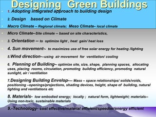 Designing Green Buildings
• 1. Adopting integrated approach to building design
• 2. Design based on Climate
• Macro Climate – Regional climate; Meso Climate– local climate
• Micro Climate--Site climate -- based on site characteristics,
• 3. Orientation -- to optimize light , heat gain/ heat loss
• 4. Sun movement-- to maximizes use of free solar energy for heating /lighting
• 5.Wind direction---using air movement for ventilation/ cooling
• 6. Planning of Building-- optimize site, size, shape, planning spaces, allocating
uses, placing rooms, circulation, promoting building efficiency, promoting natural
sunlight, air / ventilation
• 7.Designing Building Envelop--– Mass – space relationships/ solids/voids,
positioning –openings/projections, shading devices, height, shape of building, natural
lighting and ventilations etc
• 8. Materials- low embodied energy; locally ; natural form, lightweight; materials--
Using non-toxic, sustainable materials
9.-Technology- cost effective/material efficient/speedier/energy efficient
 