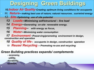 Designing Green Buildings
• 10.Indoor Air Quality-Creating optimum living conditions for occupants
• 11. Nature-- making best use of nature; natural resources ; sun/wind energy
12. Site-Optimizing use of site potential
13 Loads--Minimising self/structural – live load
14 Energy--Generating on-site renewable energy.
15 Planning-- with energy as focus,
16 Water--Minimizing water consumption
17 Environment -Preserving/promoting environment in design,
construction and operation
• 18 Quality of life-- occupants in design, construction operation
19 Reuse/ Recycling -- Promoting re-use and recycling
Green Building practices expands/ complements
- economy,
-utility,
-durability,
-comfort.
•
 