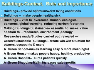 Buildings-Context, Role and Importance
• Buildings– provide optimum/worst living conditions
 Buildings -- make people healthy/sick
 Buildings -- vital to overcome human/ ecological
concerns, global warming, reducing carbon footprints
 Making Buildings Sustainable-- essential to make value
addition to -- resources, environment ,ecology
 Researches made/Studies carried out revealed —
 Green/sustainable buildings-- create win-win situation for
owners, occupants & users
 A Green School-makes learning easy & more meaningful
 A Green House--makes people happy, healthy, productive
 A Green Hospital-- cures patients quickly
 A Green Shopping Mall-- increases sale / profits
 