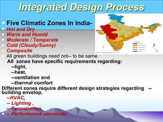 Integrated Design Process
 Five Climatic Zones In India-
 Hot and Dry
 Warm and Humid
 Moderate / Temperate
 Cold (Cloudy/Sunny)
 Composite
 All green buildings need not-- to be same
All zones have specific requirements regarding:
--light,
--heat,
--ventilation and
--thermal comfort
Different zones require different design strategies regarding --
building envelop,
 --HVAC,
 -- Lighting ,
 -- Fenestration,
 -- Performance standards
 