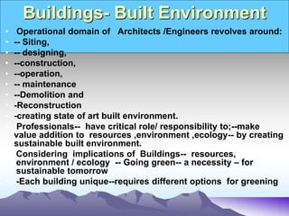 Buildings- Built Environment
• Operational domain of Architects /Engineers revolves around:
• -- Siting,
• -- designing,
• --construction,
• --operation,
• -- maintenance
• --Demolition and
• -Reconstruction
• -creating state of art built environment.
• Professionals-- have critical role/ responsibility to;--make
value addition to resources ,environment ,ecology-- by creating
sustainable built environment.
• Considering implications of Buildings-- resources,
environment / ecology -- Going green-- a necessity – for
sustainable tomorrow
• -Each building unique--requires different options for greening
 