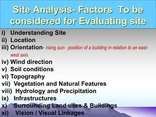 Site Analysis- Factors To be
considered for Evaluating site
i) Understanding Site
ii) Location
iii) Orientation- rising sun- position of a building in relation to an east-
west axis.
iv) Wind direction
v) Soil conditions
vi) Topography
vii) Vegetation and Natural Features
viii) Hydrology and Precipitation
ix) Infrastructures
x) Surrounding Land uses & Buildings
xi) Vision / Visual Linkages
 
