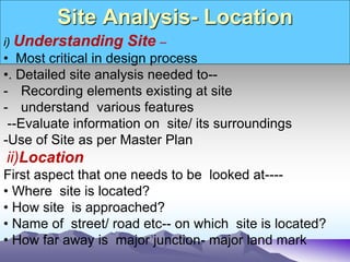Site Analysis- Location
i) Understanding Site –
• Most critical in design process
•. Detailed site analysis needed to--
- Recording elements existing at site
- understand various features
--Evaluate information on site/ its surroundings
-Use of Site as per Master Plan
ii)Location
First aspect that one needs to be looked at----
• Where site is located?
• How site is approached?
• Name of street/ road etc-- on which site is located?
• How far away is major junction- major land mark
 