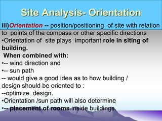 Site Analysis- Orientation
iii)Orientation -- position/positioning of site with relation
to points of the compass or other specific directions
•Orientation of site plays important role in siting of
building.
When combined with:
•-- wind direction and
•-- sun path
-- would give a good idea as to how building /
design should be oriented to :
--optimize design.
•Orientation /sun path will also determine
•-- placement of rooms inside buildings.
 