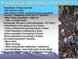 Population Scenario- India-2011
• Population of India reached
• 1210 million in 2011
• 1420 million in 2023- to become most populated
country – relegating China to p 2nd position-
• 2050- Indian population- 1600 mil.
• -- 50% in Urban India.
• During last 100 years, India witnessed—1911-2011
- -Urbanization level going up by 3 times
- --Urban settlements growing merely 4 times
- --Total Population multiplying 5 times
- -Urban population increasing 15 times
- -Rural population increasing 3.5 times
• Increased population requires;
• --More cities,
• -- More housing,
• -- More educational/ healthcare/ institutions
-- more Buildings– more built space to be added
-India needs 700-900msmt. Of built space annually
 