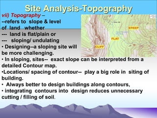 Site Analysis-Topography
vii) Topography –
--refers to slope & level
of land whether
--- land is flat/plain or
--- sloping/ undulating
• Designing--a sloping site will
be more challenging.
• In sloping, sites-- exact slope can be interpreted from a
detailed Contour map.
•Locations/ spacing of contour-- play a big role in siting of
building.
• Always better to design buildings along contours,
• integrating contours into design reduces unnecessary
cutting / filling of soil.
 