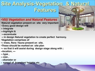 Site Analysis-Vegetation & Natural
Features
•Viii) Vegetation and Natural Features
•Natural vegetation present on site very important.
• Every good design will
-- integrate
---highlight &
---accentuate
-- in design Natural vegetation to create perfect harmony.
•Vegetation comprises of
•-- trees, flora / fauna present on site.
•These should be marked on site plan
•-- so that it will assist during design stage along with ;
--location, ---
-- type ,
-- size ,
--diameter or
- spread of branches/ heights etc
 