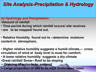 Site Analysis-Precipitation & Hydrology
ix) Hydrology and Precipitation:
•Amount of rainfall
• Time period during which rainfall occurs/ site receives
•-are to be mapped/ found out.
• Relative Humidity found out to --determine moisture
content in atmosphere.
• Higher relative humidity suggests a humid climate,-- cross
circulation of wind at body level is must for comfort.
• A lower relative humidity suggests a dry climate
•Great rainfall/ Snow– Roof to be sloping
•- Draining of water to be ensured
•- Large proportion of site to be kept landscaped /open
 