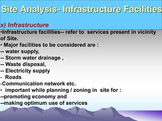 Site Analysis- Infrastructure Facilities
x) Infrastructure
•Infrastructure facilities-- refer to services present in vicinity
of Site.
• Major facilities to be considered are :
-- water supply,
-- Storm water drainage ,
-- Waste disposal,
-- Electricity supply
- Roads
-Communication network etc.
• important while planning / zoning in site for :
--promoting economy and
--making optimum use of services
 