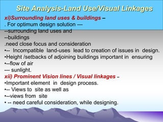 Site Analysis-Land Use/Visual Linkages
xi)Surrounding land uses & buildings –
. For optimum design solution —
--surrounding land uses and
--buildings
.need close focus and consideration
•-- Incompatible land-uses lead to creation of issues in design.
•Height /setbacks of adjoining buildings important in ensuring
•--flow of air
--- sunlight.
xii) Prominent Vision lines / Visual linkages –
•Important element in design process.
•-- Views to site as well as
•--views from site
• -- need careful consideration, while designing.
 
