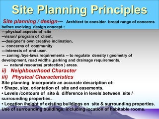Site Planning Principles
.
Site planning / design--- Architect to consider broad range of concerns
before evolving design concept.:
---physical aspects of site
--vision/ program of client,
---designer’s own creative inclination,
-- concerns of community
---interests of end user.
--- zoning /bye-laws requirements -- to regulate density / geometry of
development, road widths ,parking and drainage requirements,
--- natural resource( protection ) areas.
ii) Neighbourhood Character
iii) Physical Characteristics
Site planning incorporate an accurate description of:
• Shape, size, orientation of site and easements.
• Levels /contours of site & difference in levels between site /
surrounding properties.
• Location /height of existing buildings on site & surrounding properties.
Use of surrounding buildings, including location of habitable rooms.
 