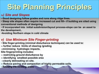 Site Planning Principles
.
iv) Site and Slopes
• Good designing follow grades and runs along ridge lines.
• Steep site slopes often require increased cut and fill-- if building are sited using
conventional methods of designing
• If incorporated into initial subdivision/layout process-slope can be an asset to
the development..
•Avoiding Northern slope in cold climate
v) Use Minimum Site Finger-printing
• Site finger-printing (minimal disturbance techniques) can be used to:
-- further reduce limits of clearing /grading
--minimizing hydrologic impacts.
Site fingerprinting includes:
-- restricting ground disturbance by
-- identifying smallest possible area
--clearly delineating on site.
-- Reduce paving and compaction of highly permeable soils.
- Reusing the existing areas
 