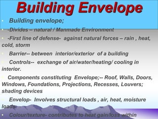 Building Envelope
• Building envelope;
• -Divides – natural / Manmade Environment
• -First line of defense- against natural forces – rain , heat,
cold, storm
• Barrier-- between interior/exterior of a building
• Controls-- exchange of air/water/heating/ cooling in
interior.
• Components constituting Envelope;-- Roof, Walls, Doors,
Windows, Foundations, Projections, Recesses, Louvers;
shading devices
• Envelop- Involves structural loads , air, heat, moisture
loads.
• Colour/texture- contributes to heat gain/loss within
 