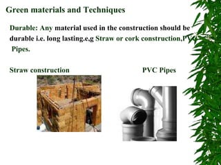 Durable: Any material used in the construction should be
durable i.e. long lasting.e,g Straw or cork construction,PVC
Pipes.
Straw construction PVC Pipes
Green materials and Techniques
 