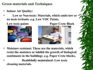  Indoor Air Quality:
 Low or Non-toxic: Materials, which emits low or
no toxic irritants .e.g. Low VOC Paints.
Low toxic paints Paper Crete Block
 Moisture resistant: These are the materials, which
resist the moisture or inhibit the growth of biological
contimants in the buildings .e.g. Paper Crete blocks,
 Healthfully maintained: Low toxic
cleaning materials.
Green materials and Techniques
 