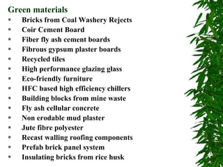  Bricks from Coal Washery Rejects
 Coir Cement Board
 Fiber fly ash cement boards
 Fibrous gypsum plaster boards
 Recycled tiles
 High performance glazing glass
 Eco-friendly furniture
 HFC based high efficiency chillers
 Building blocks from mine waste
 Fly ash cellular concrete
 Non erodable mud plaster
 Jute fibre polyester
 Recast walling roofing components
 Prefab brick panel system
 Insulating bricks from rice husk
Green materials
 