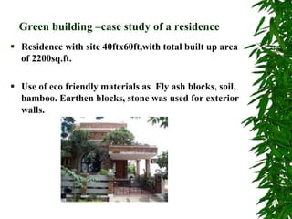 Green building –case study of a residence
 Residence with site 40ftx60ft,with total built up area
of 2200sq.ft.
 Use of eco friendly materials as Fly ash blocks, soil,
bamboo. Earthen blocks, stone was used for exterior
walls.
 