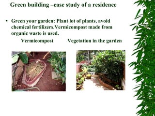 Green building –case study of a residence
 Green your garden: Plant lot of plants, avoid
chemical fertilizers.Vermicompost made from
organic waste is used.
Vermicompost Vegetation in the garden
 