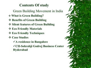 Contents Of study
Green Building Movement in India
 What is Green Building?
 Benefits of Green Building
 Silent features of Green Building
 Eco Friendly Materials
 Eco Friendly Techniques
 Case Studies
A residence in Bangalore
CII-Sohrabji Godrej Business Center
Hyderabad
 