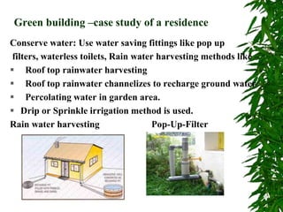 Green building –case study of a residence
Conserve water: Use water saving fittings like pop up
filters, waterless toilets, Rain water harvesting methods like –
 Roof top rainwater harvesting
 Roof top rainwater channelizes to recharge ground water
 Percolating water in garden area.
 Drip or Sprinkle irrigation method is used.
Rain water harvesting Pop-Up-Filter
 